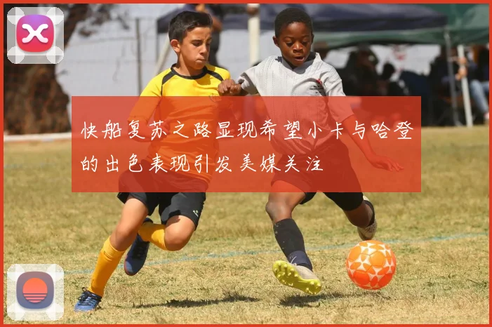 快船复苏之路显现希望小卡与哈登的出色表现引发美媒关注