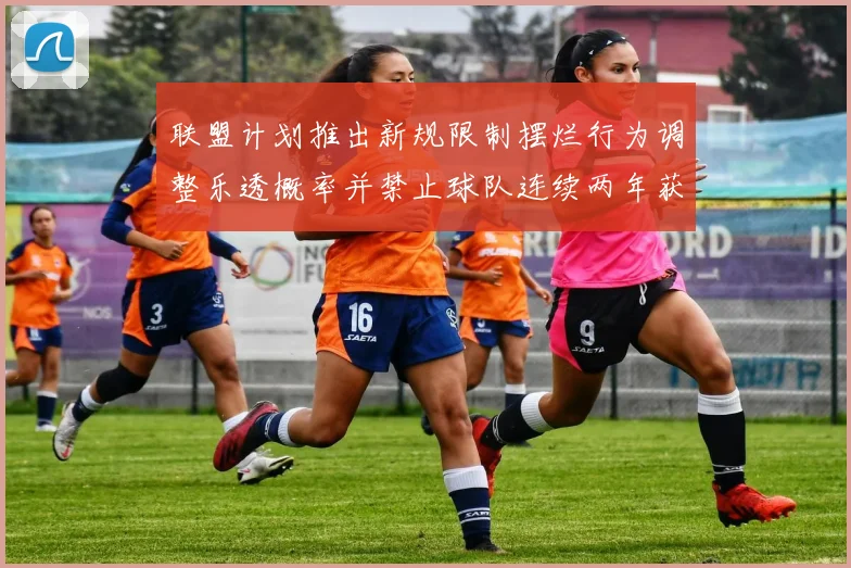 联盟计划推出新规限制摆烂行为调整乐透概率并禁止球队连续两年获得前四选秀权