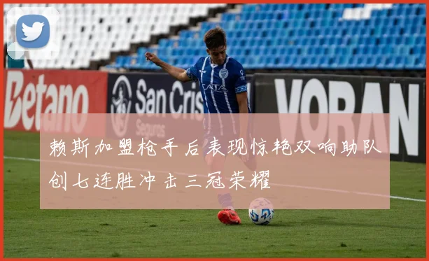 赖斯加盟枪手后表现惊艳双响助队创七连胜冲击三冠荣耀