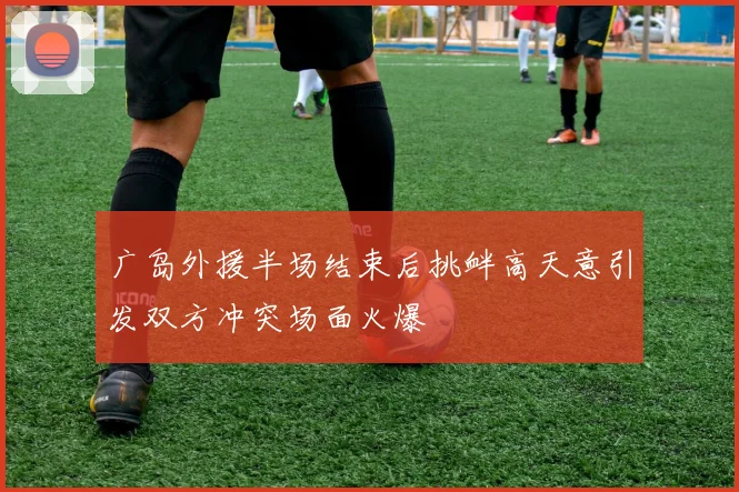 广岛外援半场结束后挑衅高天意引发双方冲突场面火爆