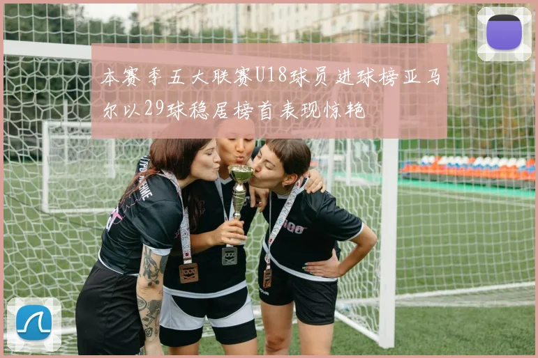本赛季五大联赛U18球员进球榜亚马尔以29球稳居榜首表现惊艳