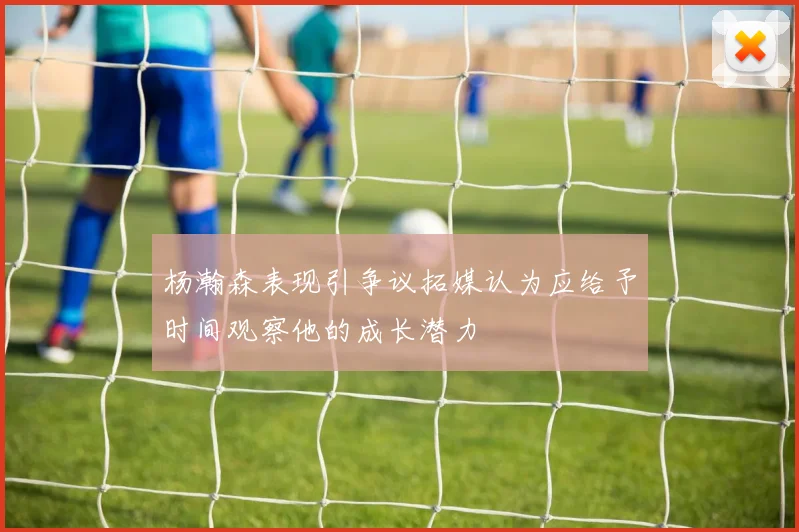 杨瀚森表现引争议拓媒认为应给予时间观察他的成长潜力