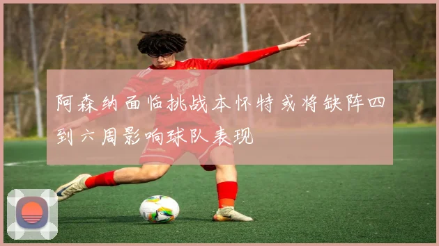 阿森纳面临挑战本怀特或将缺阵四到六周影响球队表现