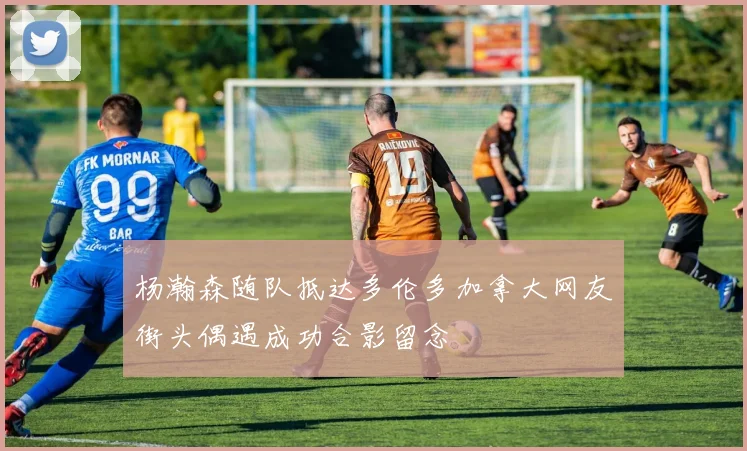 杨瀚森随队抵达多伦多加拿大网友街头偶遇成功合影留念