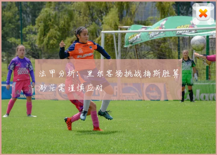 法甲分析：里尔客场挑战梅斯胜算渺茫需谨慎应对