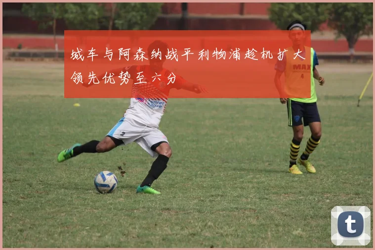 城车与阿森纳战平利物浦趁机扩大领先优势至六分