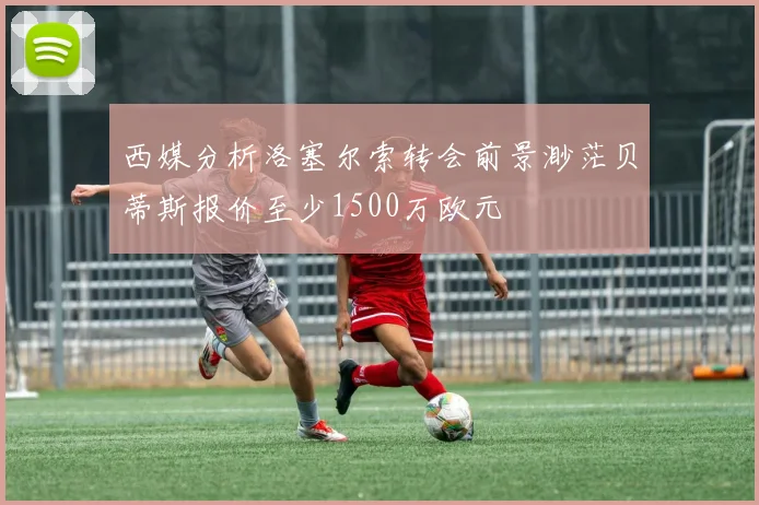 西媒分析洛塞尔索转会前景渺茫贝蒂斯报价至少1500万欧元