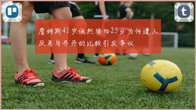 詹姆斯41岁依然场均25分为何遭人厌恶与乔丹的比较引发争议