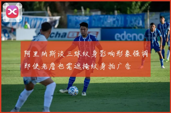阿里纳斯谈三球纹身影响形象强调即使老詹也需遮掩纹身拍广告