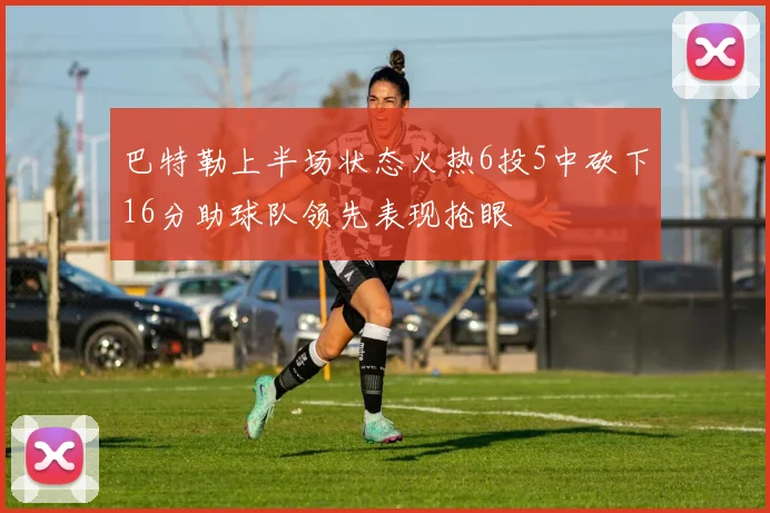 巴特勒上半场状态火热6投5中砍下16分助球队领先表现抢眼