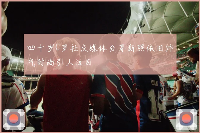 四十岁C罗社交媒体分享新照依旧帅气时尚引人注目