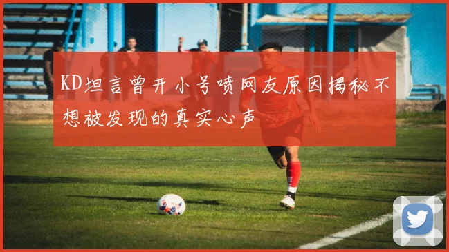 KD坦言曾开小号喷网友原因揭秘不想被发现的真实心声