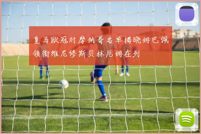 皇马欧冠对摩纳哥名单揭晓姆巴佩领衔维尼修斯贝林厄姆在列