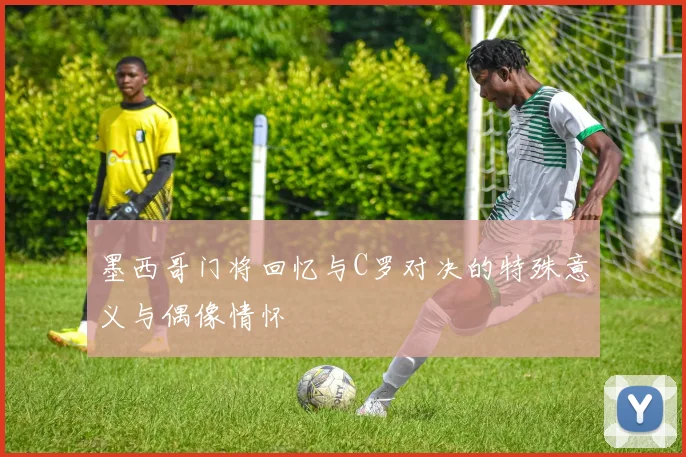 墨西哥门将回忆与C罗对决的特殊意义与偶像情怀