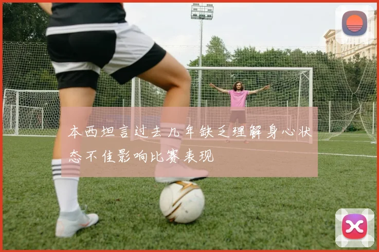 本西坦言过去几年缺乏理解身心状态不佳影响比赛表现