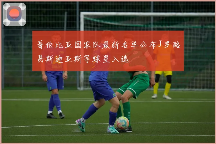 哥伦比亚国家队最新名单公布J罗路易斯迪亚斯等球星入选