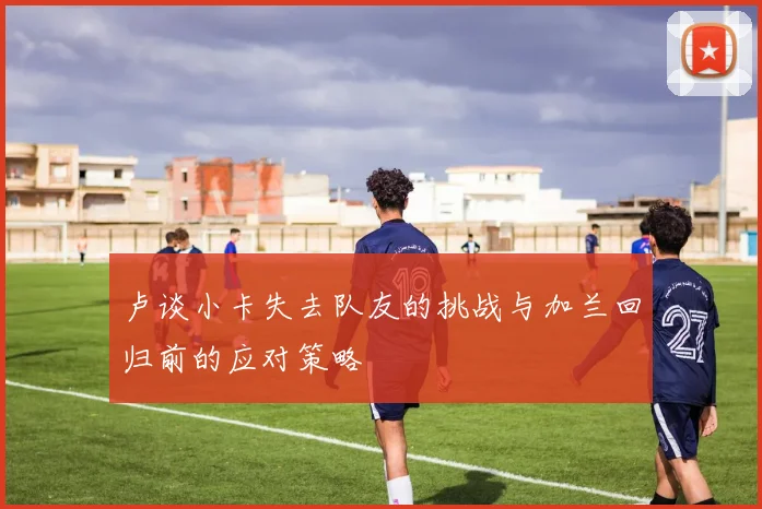 卢谈小卡失去队友的挑战与加兰回归前的应对策略