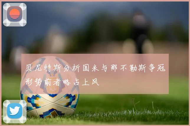 贝尼特斯分析国米与那不勒斯争冠形势前者略占上风