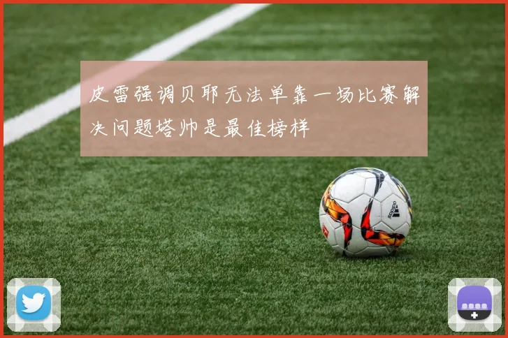 皮雷强调贝耶无法单靠一场比赛解决问题塔帅是最佳榜样