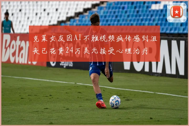 克莱女友因AI不雅视频疯传感到沮丧已花费24万美元接受心理治疗