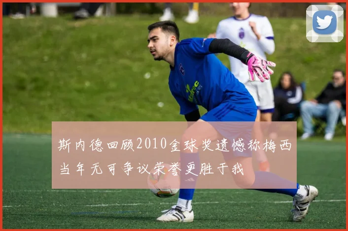 斯内德回顾2010金球奖遗憾称梅西当年无可争议荣誉更胜于我