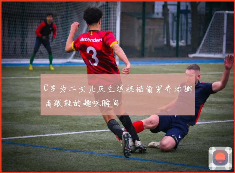 C罗为二女儿庆生送祝福偷穿乔治娜高跟鞋的趣味瞬间