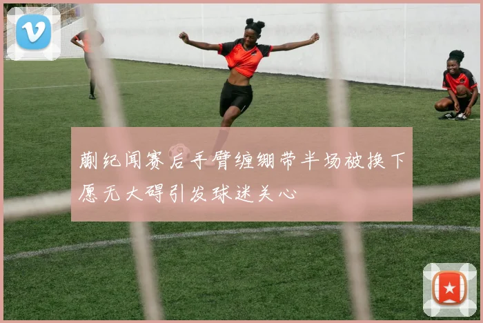 蒯纪闻赛后手臂缠绷带半场被换下愿无大碍引发球迷关心