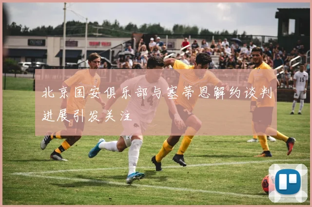 北京国安俱乐部与塞蒂恩解约谈判进展引发关注
