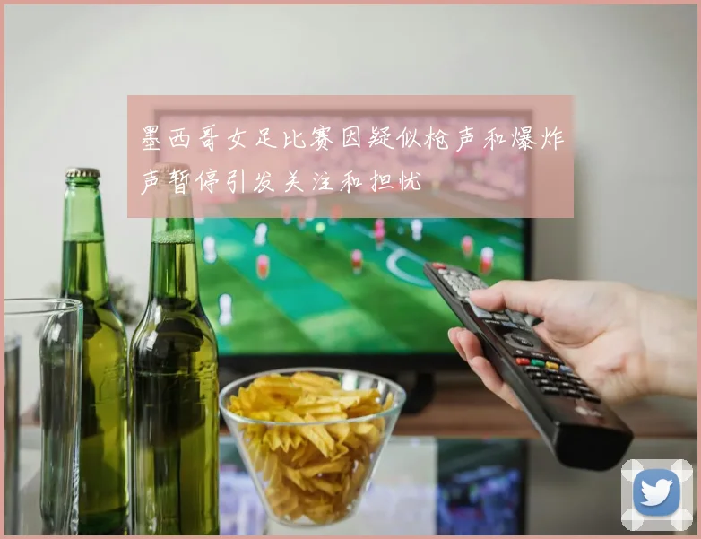 墨西哥女足比赛因疑似枪声和爆炸声暂停引发关注和担忧