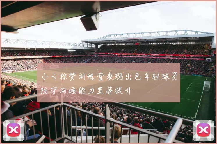 小卡称赞训练营表现出色年轻球员防守沟通能力显著提升